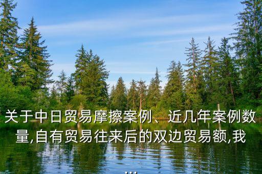 關(guān)于中日貿(mào)易摩擦案例、近幾年案例數(shù)量,自有貿(mào)易往來后的雙邊貿(mào)易額,我...