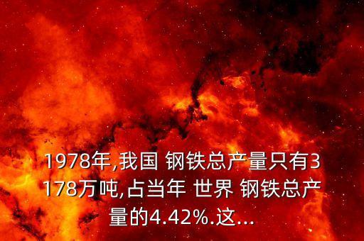 1978年,我國(guó) 鋼鐵總產(chǎn)量只有3178萬噸,占當(dāng)年 世界 鋼鐵總產(chǎn)量的4.42%.這...