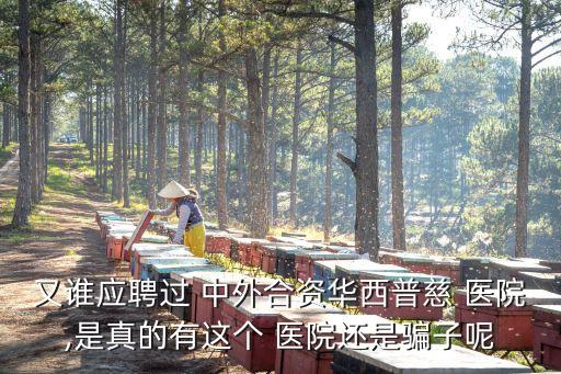 又誰應聘過 中外合資華西普慈 醫(yī)院,是真的有這個 醫(yī)院還是騙子呢
