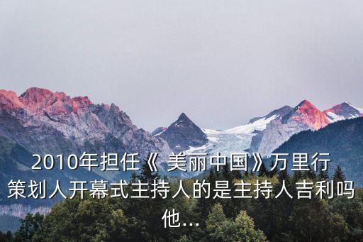 2010年擔任《 美麗中國》萬里行策劃人開幕式主持人的是主持人吉利嗎他...