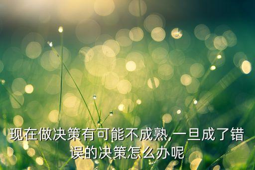 現(xiàn)在做決策有可能不成熟,一旦成了錯誤的決策怎么辦呢