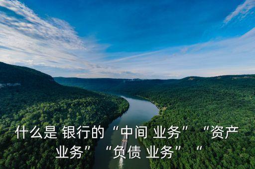 什么是 銀行的“中間 業(yè)務”“資產 業(yè)務”“負債 業(yè)務”“