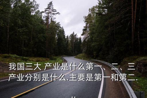 我國(guó)三大 產(chǎn)業(yè)是什么第一、二、三 產(chǎn)業(yè)分別是什么.主要是第一和第二...