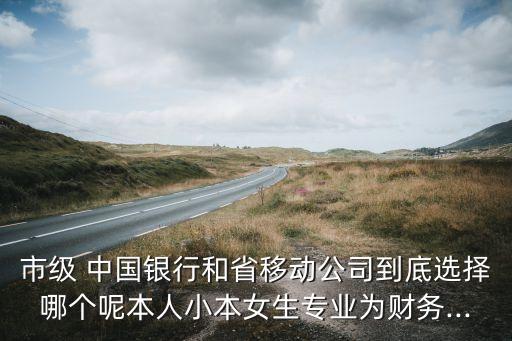 市級 中國銀行和省移動公司到底選擇哪個呢本人小本女生專業(yè)為財務...