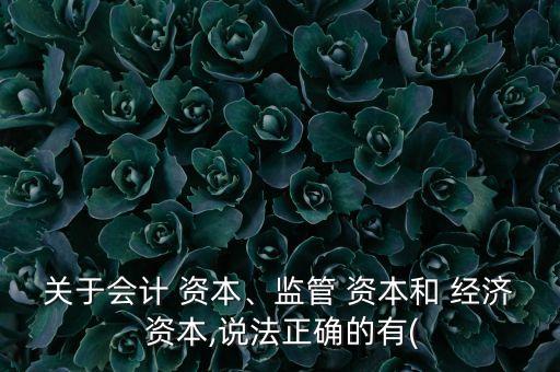 關(guān)于會計 資本、監(jiān)管 資本和 經(jīng)濟 資本,說法正確的有(