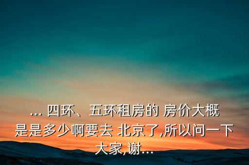 ... 四環(huán)、五環(huán)租房的 房價大概是是多少啊要去 北京了,所以問一下大家,謝...