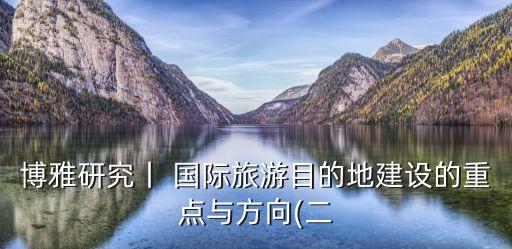 博雅研究丨 國際旅游目的地建設的重點與方向(二