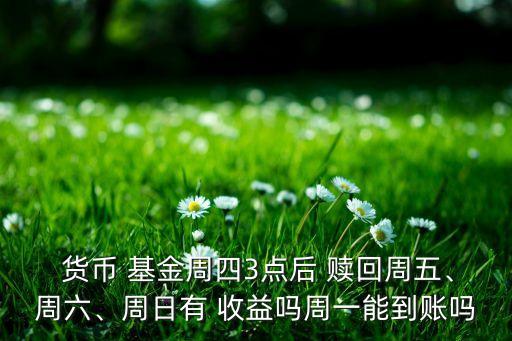  貨幣 基金周四3點(diǎn)后 贖回周五、周六、周日有 收益嗎周一能到賬嗎