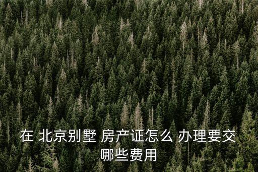 在 北京別墅 房產(chǎn)證怎么 辦理要交哪些費用