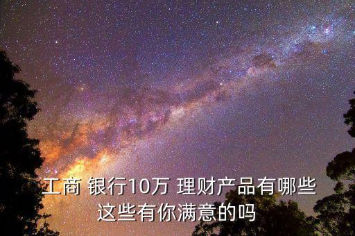  工商 銀行10萬(wàn) 理財(cái)產(chǎn)品有哪些這些有你滿(mǎn)意的嗎