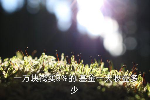  一萬(wàn)塊錢買8%的 基金一天收益多少