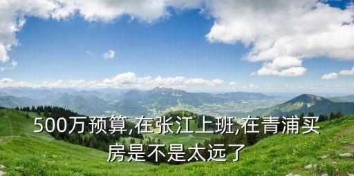 500萬預算,在張江上班,在青浦買房是不是太遠了