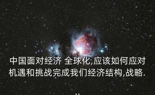 中國(guó)面對(duì)經(jīng)濟(jì) 全球化,應(yīng)該如何應(yīng)對(duì)機(jī)遇和挑戰(zhàn)完成我們經(jīng)濟(jì)結(jié)構(gòu),戰(zhàn)略...
