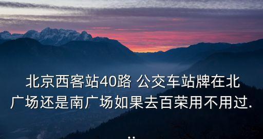  北京西客站40路 公交車站牌在北廣場(chǎng)還是南廣場(chǎng)如果去百榮用不用過...