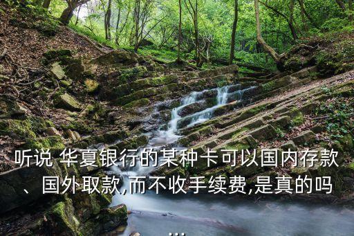 聽(tīng)說(shuō) 華夏銀行的某種卡可以國(guó)內(nèi)存款、國(guó)外取款,而不收手續(xù)費(fèi),是真的嗎...