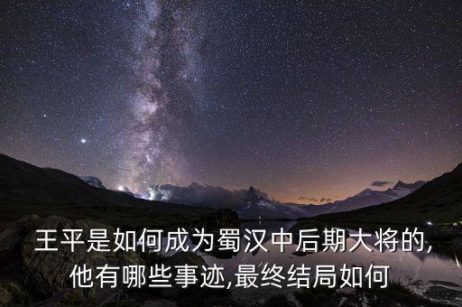  王平是如何成為蜀漢中后期大將的,他有哪些事跡,最終結局如何