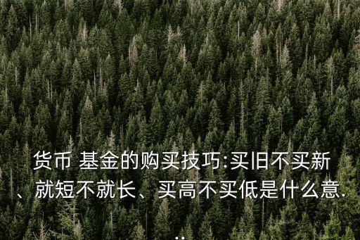  貨幣 基金的購買技巧:買舊不買新、就短不就長、買高不買低是什么意...
