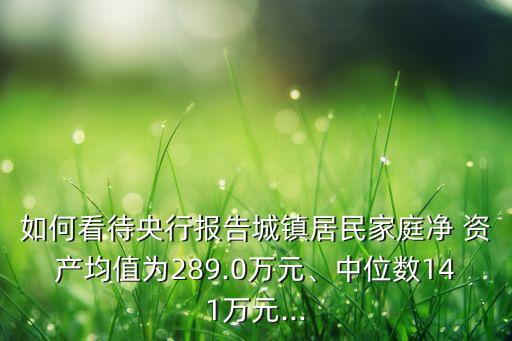 如何看待央行報(bào)告城鎮(zhèn)居民家庭凈 資產(chǎn)均值為289.0萬元、中位數(shù)141萬元...
