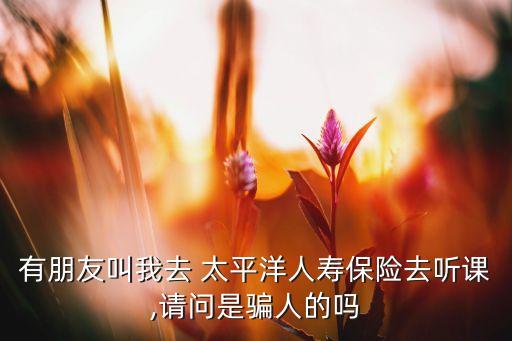 有朋友叫我去 太平洋人壽保險(xiǎn)去聽課,請問是騙人的嗎