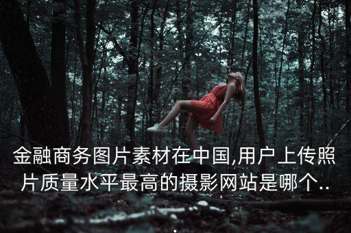 金融商務圖片素材在中國,用戶上傳照片質量水平最高的攝影網站是哪個...