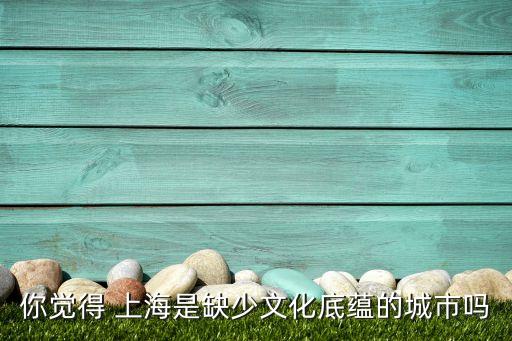 你覺得 上海是缺少文化底蘊(yùn)的城市嗎