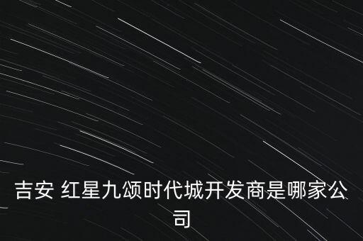 吉安 紅星九頌時(shí)代城開(kāi)發(fā)商是哪家公司