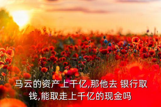  馬云的資產上千億,那他去 銀行取錢,能取走上千億的現(xiàn)金嗎