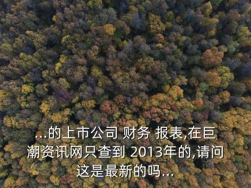 ...的上市公司 財務 報表,在巨潮資訊網(wǎng)只查到 2013年的,請問這是最新的嗎...