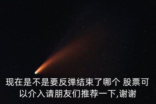 現(xiàn)在是不是要反彈結(jié)束了哪個(gè) 股票可以介入請朋友們推薦一下,謝謝