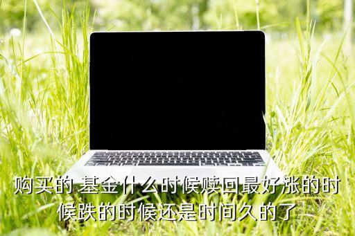 購買的 基金什么時(shí)候贖回最好漲的時(shí)候跌的時(shí)候還是時(shí)間久的了