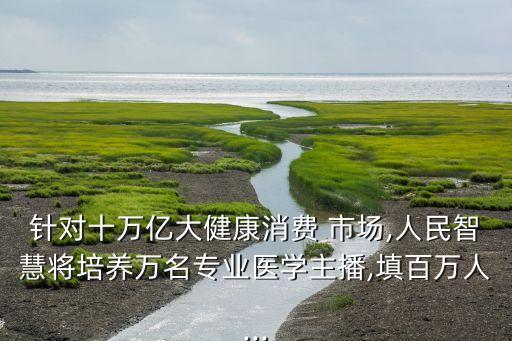 針對十萬億大健康消費(fèi) 市場,人民智慧將培養(yǎng)萬名專業(yè)醫(yī)學(xué)主播,填百萬人...