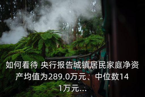 如何看待 央行報(bào)告城鎮(zhèn)居民家庭凈資產(chǎn)均值為289.0萬(wàn)元、中位數(shù)141萬(wàn)元...