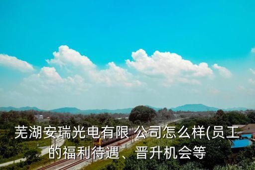 蕪湖安瑞光電有限 公司怎么樣(員工的福利待遇、晉升機(jī)會等