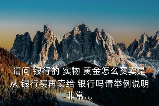 請問 銀行的 實(shí)物 黃金怎么買賣是從 銀行買再賣給 銀行嗎請舉例說明非常...