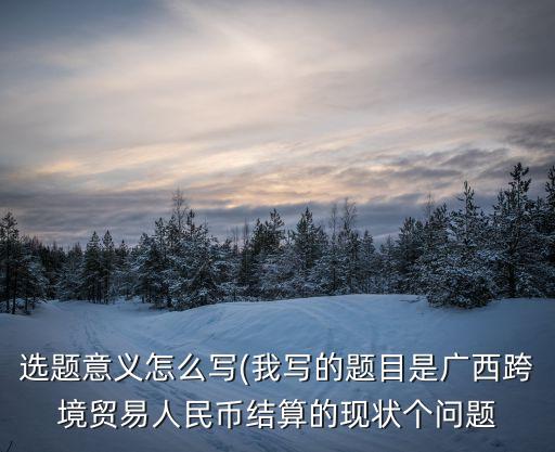 選題意義怎么寫(我寫的題目是廣西跨境貿(mào)易人民幣結(jié)算的現(xiàn)狀個(gè)問題