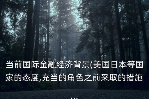 當(dāng)前國際金融經(jīng)濟背景(美國日本等國家的態(tài)度,充當(dāng)?shù)慕巧安扇〉拇胧?..