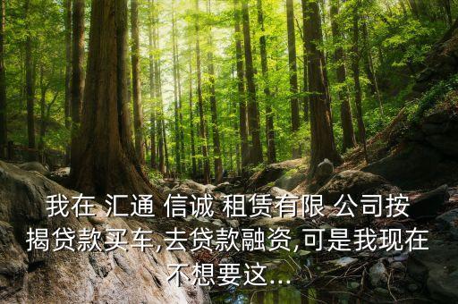 我在 匯通 信誠 租賃有限 公司按揭貸款買車,去貸款融資,可是我現(xiàn)在不想要這...