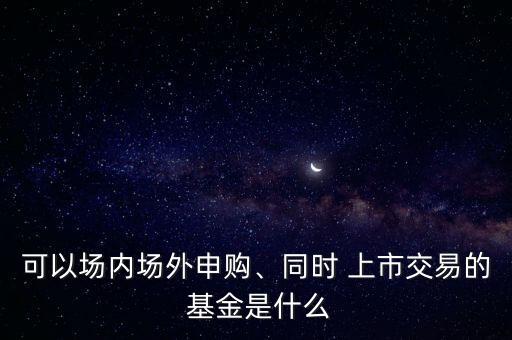 可以場(chǎng)內(nèi)場(chǎng)外申購、同時(shí) 上市交易的 基金是什么