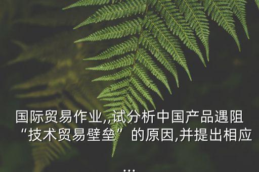 國際貿(mào)易作業(yè),,試分析中國產(chǎn)品遇阻“技術貿(mào)易壁壘”的原因,并提出相應...