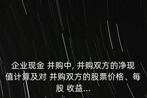 企業(yè)現(xiàn)金 并購中, 并購雙方的凈現(xiàn)值計算及對 并購雙方的股票價格、每股 收益...