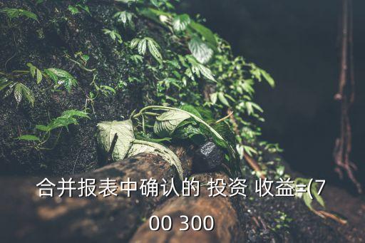 合并報表中確認(rèn)的 投資 收益=(700 300
