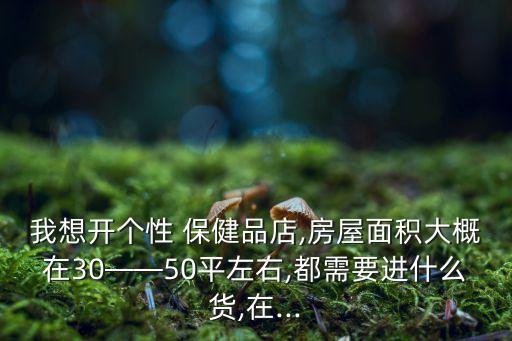我想開(kāi)個(gè)性 保健品店,房屋面積大概在30——50平左右,都需要進(jìn)什么貨,在...