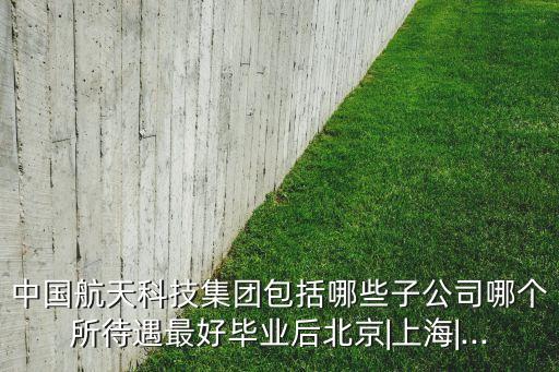 中國航天科技集團(tuán)包括哪些子公司哪個所待遇最好畢業(yè)后北京|上海|...