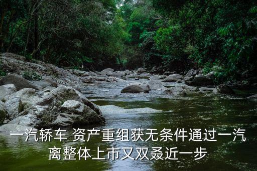 一汽轎車 資產重組獲無條件通過一汽離整體上市又雙叒近一步