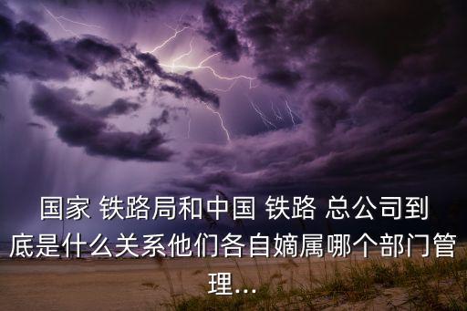 國(guó)家 鐵路局和中國(guó) 鐵路 總公司到底是什么關(guān)系他們各自嫡屬哪個(gè)部門管理...