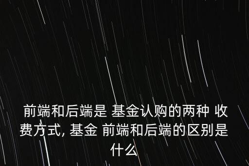  前端和后端是 基金認(rèn)購的兩種 收費方式, 基金 前端和后端的區(qū)別是什么