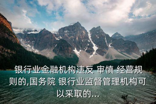  銀行業(yè)金融機構違反 審慎 經營規(guī)則的,國務院 銀行業(yè)監(jiān)督管理機構可以采取的...