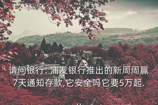 請(qǐng)問銀行: 浦發(fā)銀行推出的新周周贏7天通知存款,它安全嗎它要5萬(wàn)起...