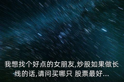 我想找個(gè)好點(diǎn)的女朋友,炒股如果做長線的話,請問買哪只 股票最好...