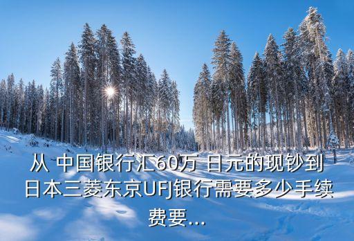從 中國(guó)銀行匯60萬 日元的現(xiàn)鈔到日本三菱東京UFJ銀行需要多少手續(xù)費(fèi)要...